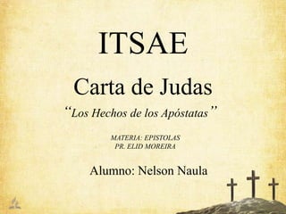 ITSAE
  Carta de Judas
“Los Hechos de los Apóstatas”
         MATERIA: EPISTOLAS
          PR. ELID MOREIRA


     Alumno: Nelson Naula
 