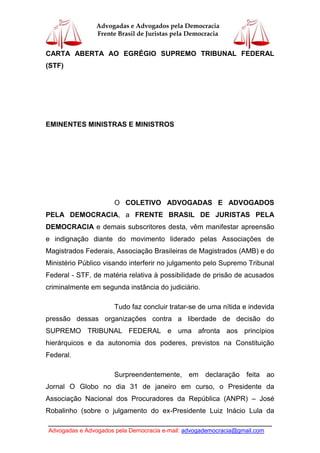 ____________________________________________________________________________
Advogadas e Advogados pela Democracia e-mail: advogademocracia@gmail.com
Advogadas e Advogados pela Democracia
Frente Brasil de Juristas pela Democracia
CARTA ABERTA AO EGRÉGIO SUPREMO TRIBUNAL FEDERAL
(STF)
EMINENTES MINISTRAS E MINISTROS
O COLETIVO ADVOGADAS E ADVOGADOS
PELA DEMOCRACIA, a FRENTE BRASIL DE JURISTAS PELA
DEMOCRACIA e demais subscritores desta, vêm manifestar apreensão
e indignação diante do movimento liderado pelas Associações de
Magistrados Federais, Associação Brasileiras de Magistrados (AMB) e do
Ministério Público visando interferir no julgamento pelo Supremo Tribunal
Federal - STF, de matéria relativa à possibilidade de prisão de acusados
criminalmente em segunda instância do judiciário.
Tudo faz concluir tratar-se de uma nítida e indevida
pressão dessas organizações contra a liberdade de decisão do
SUPREMO TRIBUNAL FEDERAL e uma afronta aos princípios
hierárquicos e da autonomia dos poderes, previstos na Constituição
Federal.
Surpreendentemente, em declaração feita ao
Jornal O Globo no dia 31 de janeiro em curso, o Presidente da
Associação Nacional dos Procuradores da República (ANPR) – José
Robalinho (sobre o julgamento do ex-Presidente Luiz Inácio Lula da
 