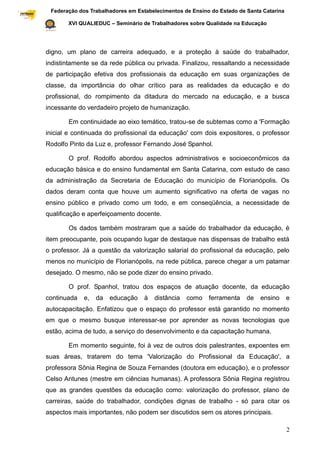 Federação dos Trabalhadores em Estabelecimentos de Ensino do Estado de Santa Catarina
Sindical

                  XVI QUALIEDUC – Seminário de Trabalhadores sobre Qualidade na Educação




           digno, um plano de carreira adequado, e a proteção à saúde do trabalhador,
           indistintamente se da rede pública ou privada. Finalizou, ressaltando a necessidade
           de participação efetiva dos profissionais da educação em suas organizações de
           classe, da importância do olhar crítico para as realidades da educação e do
           profissional, do rompimento da ditadura do mercado na educação, e a busca
           incessante do verdadeiro projeto de humanização.

                  Em continuidade ao eixo temático, tratou-se de subtemas como a 'Formação
           inicial e continuada do profissional da educação' com dois expositores, o professor
           Rodolfo Pinto da Luz e, professor Fernando José Spanhol.

                  O prof. Rodolfo abordou aspectos administrativos e socioeconômicos da
           educação básica e do ensino fundamental em Santa Catarina, com estudo de caso
           da administração da Secretaria de Educação do município de Florianópolis. Os
           dados deram conta que houve um aumento significativo na oferta de vagas no
           ensino público e privado como um todo, e em conseqüência, a necessidade de
           qualificação e aperfeiçoamento docente.

                  Os dados também mostraram que a saúde do trabalhador da educação, é
           item preocupante, pois ocupando lugar de destaque nas dispensas de trabalho está
           o professor. Já a questão da valorização salarial do profissional da educação, pelo
           menos no município de Florianópolis, na rede pública, parece chegar a um patamar
           desejado. O mesmo, não se pode dizer do ensino privado.

                  O prof. Spanhol, tratou dos espaços de atuação docente, da educação
           continuada   e,   da   educação   à   distância   como    ferramenta    de   ensino      e
           autocapacitação. Enfatizou que o espaço do professor está garantido no momento
           em que o mesmo busque interessar-se por aprender as novas tecnologias que
           estão, acima de tudo, a serviço do desenvolvimento e da capacitação humana.

                  Em momento seguinte, foi à vez de outros dois palestrantes, expoentes em
           suas áreas, tratarem do tema 'Valorização do Profissional da Educação', a
           professora Sônia Regina de Souza Fernandes (doutora em educação), e o professor
           Celso Antunes (mestre em ciências humanas). A professora Sônia Regina registrou
           que as grandes questões da educação como: valorização do professor, plano de
           carreiras, saúde do trabalhador, condições dignas de trabalho - só para citar os
           aspectos mais importantes, não podem ser discutidos sem os atores principais.

                                                                                                    2
 