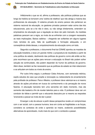 Federação dos Trabalhadores em Estabelecimentos de Ensino do Estado de Santa Catarina
Sindical

                  XVI QUALIEDUC – Seminário de Trabalhadores sobre Qualidade na Educação




                  Infelizmente o que se vê, afirma a professora, são políticas públicas que ao
           longo da história se tornaram uma 'colcha de retalhos' que não abriga a maioria dos
           profissionais da educação. O sistema privado de ensino parece não pertencer ao
           sistema nacional de educação, os gestores privados parecem estar acima das leis
           educacionais, pois se a lei não é clara, ou não obriga diretamente, entendem os
           empresários da educação que a regulação se deve dar pelo mercado. As medidas
           paliativas parecem ser a regra, ao invés de se enfrentar com a coragem necessária
           as reais implicações. Baixos salários – chegando ser aviltantes em alguns lugares
           mais remotos do país, falta de qualificação e formação adequada, e em
           conseqüência direta dessas, o empobrecimento da educação como um todo.

                  Segundo a professora, o documento final da CONAE apontou as mazelas da
           educação brasileira, e teve um grande mérito: a propositura de resultados a partir de
           uma política de estado, declinando das políticas de governo como até então se fez,
           pois reconhece que as ações para renovar a educação no Brasil não podem sofrer
           solução de continuidade, não podem depender do humor de políticas de governo.
           Além disso, também se faz necessário que as políticas de estado se inter-relacionem
           e se articulem em todos os níveis de ensino.

                  Por outra linha seguiu o professor Celso Antunes, com esmerada retórica,
           expôs estudos de caso que propõe a renovação ou redescoberta do encantamento
           pela profissão de professor. Para o Mestre, o professor deve valorizar-se a si mesmo
           através de ações pró-ativas em busca do conhecimento e da percepção de novos
           fazeres. A educação bancária tem uma serventia em dado momento, mas ela
           somente não bastará a fim de revelar talentos para a vida. O professor deve ser um
           condutor de idéias e permitir que o educando descubra por si mesmo as respostas
           'ensinando a pescar ao invés de dar o peixe'.

                  Enxergar o ato de educar a partir dessa perspectiva revela um compromisso
           com o ser social, com a pessoa humana, leva em conta as fragilidades e as forças,
           considera os contextos de onde o aprendiz se insere, avaliando possibilidades
           alternativas de aprendizado, muito mais do que com o conteúdo a passar.




                                                                                                    3
 