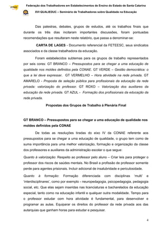 Federação dos Trabalhadores em Estabelecimentos de Ensino do Estado de Santa Catarina
Sindical

                     XVI QUALIEDUC – Seminário de Trabalhadores sobre Qualidade na Educação




                     Das palestras, debates, grupos de estudos, até os trabalhos finais que
           durante     os   três   dias   incitaram   importantes     discussões,   foram    pontuadas
           recomendações que resultaram neste relatório, que passa a denominar-se:

                     CARTA DE LAGES - Documento referencial da FETEESC, seus sindicatos
           associados e da classe trabalhadora da educação.

                     Foram estabelecidos subtemas para os grupos de trabalho representados
           por seis cores: GT BRANCO – Pressupostos para se chegar a uma educação de
           qualidade nos moldes definidos pela CONAE. GT VERDE – Gestão democrática: o
           que a lei deve expressar. GT VERMELHO – Hora atividade na rede privada. GT
           AMARELO - Proposta de seleção pública para profissionais da educação da rede
           privada: valorização do professor. GT ROXO – Valorização dos auxiliares da
           educação da rede privada. GT AZUL - Formação dos profissionais da educação da
           rede privada.

                            Propostas dos Grupos de Trabalho à Plenária Final



           GT BRANCO – Pressupostos para se chegar a uma educação de qualidade nos
           moldes definidos pela CONAE

                     De todas as resoluções tiradas do eixo IV da CONAE referente aos
           pressupostos para se chegar a uma educação de qualidade, o grupo tem como de
           suma importância para uma melhor valorização, formação e organização da classe
           dos professores e auxiliares da administração escolar o que segue:

           Quanto à valorização: Respeito ao professor pelo aluno – Criar leis para proteger o
           professor dos riscos de saúdes mentais. No Brasil a profissão de professor somente
           perde para agentes prisionais. Incluir adicional de insalubridade e periculosidade.

           Quanto      à    formação:     Formação     diferenciada     com    disciplinas   „multi‟   e
           „interdisciplinares‟, como por exemplo - neuropedagogia, psicopedagogia, pedagogia
           social, etc. Que elas sejam inseridas nas licenciaturas e bacharelados da educação
           especial, tanto como na educação infantil e qualquer outra modalidade. Tempo para
           o professor estudar com hora atividade é fundamental, para desenvolver e
           programar as aulas. Equiparar os direitos do professor da rede privada aos das
           autarquias que ganham horas para estudar e pesquisar.


                                                                                                       4
 