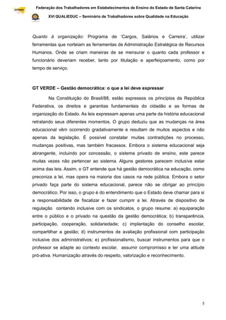 Federação dos Trabalhadores em Estabelecimentos de Ensino do Estado de Santa Catarina
Sindical

                  XVI QUALIEDUC – Seminário de Trabalhadores sobre Qualidade na Educação




           Quanto à organização: Programa de „Cargos, Salários e Carreira‟, utilizar
           ferramentas que norteiam as ferramentas de Administração Estratégica de Recursos
           Humanos. Onde se criam maneiras de se mensurar o quanto cada professor e
           funcionário deveriam receber, tanto por titulação e aperfeiçoamento, como por
           tempo de serviço.



           GT VERDE – Gestão democrática: o que a lei deve expressar

                  Na Constituição do Brasil/88, estão expressos os princípios da República
           Federativa, os direitos e garantias fundamentais do cidadão e as formas de
           organização do Estado. As leis expressam apenas uma parte da história educacional
           retratando seus diferentes momentos. O grupo deduziu que as mudanças na área
           educacional vêm ocorrendo gradativamente e resultam de muitos aspectos e não
           apenas da legislação. É possível constatar muitas contradições no processo,
           mudanças positivas, mas também fracassos. Embora o sistema educacional seja
           abrangente, incluindo por concessão, o sistema privado de ensino, este parece
           muitas vezes não pertencer ao sistema. Alguns gestores parecem inclusive estar
           acima das leis. Assim, o GT entende que há gestão democrática na educação, como
           preconiza a lei, mas opera na maioria dos casos na rede pública. Embora o setor
           privado faça parte do sistema educacional, parece não se obrigar ao princípio
           democrático. Por isso, o grupo é do entendimento que o Estado deve chamar para si
           a responsabilidade de fiscalizar e fazer cumprir a lei. Através de dispositivo de
           regulação contando inclusive com os sindicatos, o grupo resume: a) equiparação
           entre o público e o privado na questão da gestão democrática; b) transparência,
           participação, cooperação, solidariedade; c) implantação do conselho escolar,
           compartilhar a gestão; d) instrumentos de avaliação profissional com participação
           inclusive dos administrativos; e) profissionalismo, buscar instrumentos para que o
           professor se adapte ao contexto escolar, assumir compromisso e ter uma atitude
           pró-ativa. Humanização através do respeito, valorização e reconhecimento.




                                                                                                    5
 