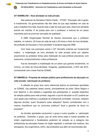 Federação dos Trabalhadores em Estabelecimentos de Ensino do Estado de Santa Catarina
Sindical

                       XVI QUALIEDUC – Seminário de Trabalhadores sobre Qualidade na Educação




           GT VERMELHO – Hora atividade na rede privada

                       Nas palavras da Senadora Fátima Cleide – PT/RO: “Educação não é gasto,
           é investimento. Os governadores não têm idéia do que seja trabalhar em sala de
           aula e trabalhar fora dela, levando toda a sala de aula para casa. Esta hora-atividade
           precisa ser mantida. É de justiça para com o professor, e trata-se de um passo
           importante para se promover educação de qualidade”.

                       A OMS (Organização Mundial de Saúde) recomenda que o professor
           trabalhe, no máximo, 20 horas em sala de aula e 20 horas a título de hora atividade.
           Na profissão de Educador a 'hora atividade' é saudável segundo OMS.

                       Com base nas premissas acima o GT Vermelho entende ser fundamental
           instituir     a implantação da hora atividade na rede privada tendo por objetivo
           proporcionar ao professor tempo para realização de suas práticas educativas, com
           autonomia, comprometimento e ética profissional.

                       Faz-se necessário a implantação de um plano que garanta inicialmente, no
           mínimo, um terço de horas-atividade, chegando, gradativamente, a 50% até 2015,
           corroborando com o texto final da CONAE.


           GT AMARELO - Proposta de seleção pública para profissionais da educação na
           rede privada: valorização do professor

                       A reflexão do grupo teve como referencial teórico as premissas apontadas
           na CONAE, nas palestras desse evento, principalmente da profa. Sônia Regina e
           prof. Spanhol, e, dos debates e sugestões dos participantes. A questão específica
           da seleção pública para rede privada, segundo o que foi discutido no GT, poderia ser
           uma opção para melhorar a qualidade do profissional contratado. Contudo, restaram
           algumas dúvidas: quem fiscalizaria estas seleções? Seriam consideradas com a
           mesma importância que os concursos públicos? Qual a garantia de lisura no
           processo?

                       As dúvidas apontadas conduziram o grupo à outra questão: a valorização
           do professor. Entendeu o grupo, que de certa forma estas e outras questões de
           ordem organizacional e fiscalizadora poderiam ter solução se a categoria dos
           profissionais da educação tivesse um órgão regulador, a exemplo dos médicos, dos
           advogados, dos engenheiros, enfim, das profissões que além de reconhecidas são

                                                                                                     6
 