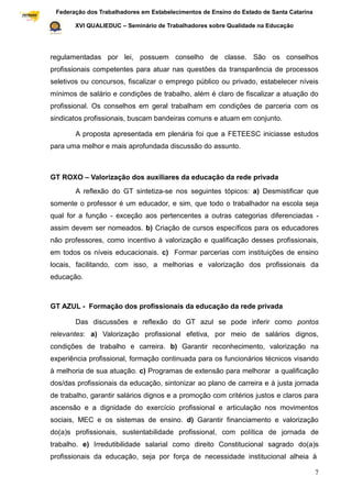 Federação dos Trabalhadores em Estabelecimentos de Ensino do Estado de Santa Catarina
Sindical

                  XVI QUALIEDUC – Seminário de Trabalhadores sobre Qualidade na Educação




           regulamentadas por lei, possuem conselho de classe. São os conselhos
           profissionais competentes para atuar nas questões da transparência de processos
           seletivos ou concursos, fiscalizar o emprego público ou privado, estabelecer níveis
           mínimos de salário e condições de trabalho, além é claro de fiscalizar a atuação do
           profissional. Os conselhos em geral trabalham em condições de parceria com os
           sindicatos profissionais, buscam bandeiras comuns e atuam em conjunto.

                  A proposta apresentada em plenária foi que a FETEESC iniciasse estudos
           para uma melhor e mais aprofundada discussão do assunto.



           GT ROXO – Valorização dos auxiliares da educação da rede privada
                  A reflexão do GT sintetiza-se nos seguintes tópicos: a) Desmistificar que
           somente o professor é um educador, e sim, que todo o trabalhador na escola seja
           qual for a função - exceção aos pertencentes a outras categorias diferenciadas -
           assim devem ser nomeados. b) Criação de cursos específicos para os educadores
           não professores, como incentivo à valorização e qualificação desses profissionais,
           em todos os níveis educacionais. c) Formar parcerias com instituições de ensino
           locais, facilitando, com isso, a melhorias e valorização dos profissionais da
           educação.



           GT AZUL - Formação dos profissionais da educação da rede privada

                  Das discussões e reflexão do GT azul se pode inferir como pontos
           relevantes: a) Valorização profissional efetiva, por meio de salários dignos,
           condições de trabalho e carreira. b) Garantir reconhecimento, valorização na
           experiência profissional, formação continuada para os funcionários técnicos visando
           à melhoria de sua atuação. c) Programas de extensão para melhorar a qualificação
           dos/das profissionais da educação, sintonizar ao plano de carreira e à justa jornada
           de trabalho, garantir salários dignos e a promoção com critérios justos e claros para
           ascensão e a dignidade do exercício profissional e articulação nos movimentos
           sociais, MEC e os sistemas de ensino. d) Garantir financiamento e valorização
           do(a)s profissionais, sustentabilidade profissional, com política de jornada de
           trabalho. e) Irredutibilidade salarial como direito Constitucional sagrado do(a)s
           profissionais da educação, seja por força de necessidade institucional alheia à

                                                                                                    7
 