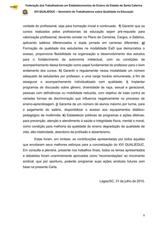 Federação dos Trabalhadores em Estabelecimentos de Ensino do Estado de Santa Catarina
Sindical

                  XVI QUALIEDUC – Seminário de Trabalhadores sobre Qualidade na Educação




           vontade do profissional, seja para formação inicial e continuada. f) Garantir que os
           cursos realizados pelos profissionais da educação sejam pré-requisito para
           valorização profissional, devendo constar no Plano de Carreiras, Cargos, e Salários,
           aplicando salários diferenciados e dupla jornada em carreiras diferentes. g)
           Formação de qualidade dos estudantes na modalidade EaD que democratiza o
           acesso, proporciona flexibilidade na organização e desenvolvimento dos estudos
           para   o   fortalecimento   da   autonomia    intelectual,   com   as   condições    de
           acompanhamento dessa formação como papel fundamental do professor para o bom
           andamento dos cursos. h) Garantir e regulamentar nessa modalidade um número
           adequado de estudantes por professor, e uma carga horária remunerada, a fim de
           assegurar o acompanhamento          individualizado   com qualidade.      i) Implantar
           programas de discussão sobre gênero, diversidade de raça, sexual e geracional,
           pessoas com deficiências ou mobilidade reduzida, com objetivo de lutas contra as
           variadas formas de discriminação que influencia negativamente no processo de
           ensino-aprendizagem. j) Garantia de um número de alunos máximo por turma, para
           o pagamento do salário, disponibilizar o acesso aos equipamentos didático-
           pedagógico de multimídia. k) Estabelecer políticas de programas e ações efetivas,
           para prevenção, atenção e atendimento à saúde e integridade física, mental e moral,
           como condição para melhoria da qualidade do ensino degradação da qualidade de
           vida, alta rotatividade, abandono da profissão e absenteísmo.

                  Estas foram, em síntese, as contribuições apresentadas por todos aqueles
           que envidaram seus melhores esforços para a concretização do XVI QUALIEDUC.
           Em consulta a plenária, presente nos trabalhos finais, todos os temas apresentados
           e debatidos foram unanimemente aprovados como 'recomendações' ao movimento
           sindical, que por oportuno, poderão programar suas ações sindicais futuras com
           base na presente Carta.



                                                                  Lages/SC, 31 de julho de 2010.




                                                                                                    8
 