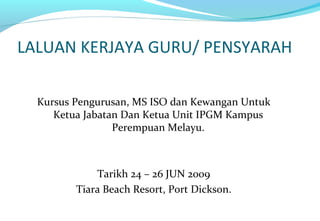 LALUAN KERJAYA GURU/ PENSYARAH
Kursus Pengurusan, MS ISO dan Kewangan Untuk
Ketua Jabatan Dan Ketua Unit IPGM Kampus
Perempuan Melayu.
Tarikh 24 – 26 JUN 2009
Tiara Beach Resort, Port Dickson.
 