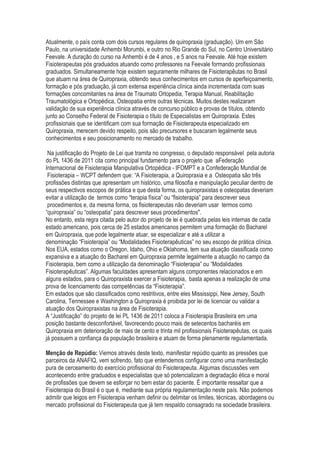 Atualmente, o país conta com dois cursos regulares de quiropraxia (graduação). Um em São
Paulo, na universidade Anhembi Morumbi, e outro no Rio Grande do Sul, no Centro Universitário
Feevale. A duração do curso na Anhembi é de 4 anos , e 5 anos na Feevale. Até hoje existem
Fisioterapeutas pós graduados atuando como professores na Feevale formando profissionais
graduados. Simultaneamente hoje existem seguramente milhares de Fisioterapêutas no Brasil
que atuam na área de Quiropraxia, obtendo seus conhecimentos em cursos de aperfeiçoamento,
formação e pós graduação, já com extensa experiência clínica ainda incrementada com suas
formações concomitantes na área de Traumato Ortopedia, Terapia Manual, Reabilitação
Traumatológica e Ortopédica, Osteopatia entre outras técnicas. Muitos destes realizaram
validação de sua experiência clínica através de concurso público e provas de títulos, obtendo
junto ao Conselho Federal de Fisioterapia o título de Especialistas em Quiropraxia. Estes
profissionais que se identificam com sua formação de Fisioterapeuta especializado em
Quiropraxia, merecem devido respeito, pois são precursores e buscaram legalmente seus
conhecimentos e seu posicionamento no mercado de trabalho.
Na justificação do Projeto de Lei que tramita no congresso, o deputado responsável pela autoria
do PL 1436 de 2011 cita como principal fundamento para o projeto que aFederação
Internacional de Fisioterapia Manipulativa Ortopédica - IFOMPT e a Confederação Mundial de
Fisioterapia – WCPT defendem que: “A Fisioterapia, a Quiropraxia e a Osteopatia são três
profissões distintas que apresentam um histórico, uma filosofia e manipulação peculiar dentro de
seus respectivos escopos de prática e que desta forma, os quiropraxistas e osteopatas deveriam
evitar a utilização de termos como “terapia física” ou “fisioterapia” para descrever seus
procedimentos e, da mesma forma, os fisioterapeutas não deveriam usar termos como
“quiropraxia” ou “osteopatia” para descrever seus procedimentos".
No entanto, esta regra citada pelo autor do projeto de lei é quebrada pelas leis internas de cada
estado americano, pois cerca de 25 estados americanos permitem uma formação do Bacharel
em Quiropraxia, que pode legalmente atuar, se especializar e até a utilizar a
denominação “Fisioterapia” ou “Modalidades Fisioterapêuticas” no seu escopo de prática clínica.
Nos EUA, estados como o Oregon, Idaho, Ohio e Oklahoma, tem sua atuação classificada como
expansiva e a atuação do Bacharel em Quiropraxia permite legalmente a atuação no campo da
Fisioterapia, bem como a utilização da denominação “Fisioterapia” ou “Modalidades
Fisioterapêuticas”. Algumas faculdades apresentam alguns componentes relacionados e em
alguns estados, para o Quiropraxista exercer a Fisioterapia, basta apenas a realização de uma
prova de licenciamento das competências da “Fisioterapia”.
Em estados que são classificados como restritivos, entre eles Mississippi, New Jersey, South
Carolina, Tennessee e Washington a Quiropraxia é proibida por lei de licenciar ou validar a
atuação dos Quiropraxistas na área de Fisioterapia.
A “Justificação” do projeto de lei PL 1436 de 2011 coloca a Fisioterapia Brasileira em uma
posição bastante desconfortável, favorecendo pouco mais de setecentos bacharéis em
Quiropraxia em deterioração de mais de cento e trinta mil profissionais Fisioterapêutas, os quais
já possuem a confiança da população brasileira e atuam de forma plenamente regulamentada.
Menção de Repúdio: Viemos através deste texto, manifestar repúdio quanto as pressões que
parceiros da ANAFIQ, vem sofrendo, fato que entendemos configurar como uma manifestação
pura de cerceamento do exercício profissional do Fisioterapeuta. Algumas discussões vem
acontecendo entre graduados e especialistas que só potencializam a degradação ética e moral
de profissões que devem se esforçar no bem estar do paciente. É importante ressaltar que a
Fisioterapia do Brasil é o que é, mediante sua própria regulamentação neste país. Não podemos
admitir que leigos em Fisioterapia venham definir ou delimitar os limites, técnicas, abordagens ou
mercado profissional do Fisioterapeuta que já tem respaldo consagrado na sociedade brasileira.
 