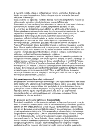 É importante ressaltar a figura de profissionais que tiveram a anterioridade do emprego da
técnica e do nome do procedimento: Quiropraxia, como uma das ferramentas do arsenal
terapêutico da Fisioterapia.
Cada país tem a sua legislação e realidades distintas. Argumentos completamente inválidos são
utilizados pelos graduados no intuito de difamar a atuação da Fisioterapia.
Ensinamentos errôneos nas formações acadêmicas sobre o estado de direito levam indivíduos a
acreditarem numa realidade única e unilateral, completamente desatenta aos fatos.
É bem verdade que órgãos internacionais admitem que a Osteopatia, a Quiropraxia e a
Fisioterapia são especialidades distintas e este é um dos argumentos dos estudantes dos cursos
de graduação em Quiropraxia no Brasil ao se posicionarem contra a Quiropraxia como
Especialidade do Fisioterapeuta. No entanto, nos EUA em aproximadamente 50%
dos estados, os Quiropraxistas licenciados se habilitam legalmente em “Métodos
Fisioterapêuticos” sendo que nos outros estados é proibido o uso de modalidades
Fisioterapêuticas por Quiropraxistas graduados. Indivíduos vêm sofrendo um processo de
"brainwash" ideológico em filosofia Quiroprática, tornando-os realmente incapazes de pensar de
forma diferente àquela que foi ensinada de forma programada e sistemática com o objetivo de
formar uma opinião pronta e catequizada. Por isso os acadêmicos estão entre os militantes mais
virulentos e muitas vezes desferindo intimidações através de postagens na internet ou meios
eletrônicos a profissionais Fisioterapeutas atuantes nesta área.
Assim sendo, em cada estado americano a legislação difere sobre o exercício profissional da
Quiropraxia. Bem como, cada país pode ter uma legislação diferente. No Brasil a Fisioterapia só
pode ser exercida por Fisioterapêutas e, por decisão judicial/Sentença nº 348/2003-B Processo
nº 2001.31003-7 de 2003 da 14ª Vara Federal mantendo a Resolução do Conselho Federal de
Fisioterapia – COFFITO sobre a Quiropraxia como especialidade do Fisioterapeuta. Defendemos
a atuação do Fisioterapêuta Especialistaem Quiropraxia com carga horária de 1500 hs em dois
anos de formação, conforme resolução do COFFITO, e a ANAFIQ não visa desrespeitar
nenhum profissional ou entidade, mas prega a manutenção do direito do exercício legal do
Fisioterapeuta Especialista em Quiropraxia.
Quiropraxista como um Especialista ou Graduado?
Em países como a Alemanha e Portugal a Odontologia é uma especialidade médica e em países
como Brasil e EUA a Odontologia é uma profissão individual da área da saúde. Estas distinções
quanto ao profissional ser especialista e obter sua titulação de forma direta através de uma
graduação ou indireta através de um programa de pós graduação e formação de especialistas,
não implica de forma alguma em perda de qualidade. Isto, desde que os profissionais
especialistas tenham um programa adequado, com preocupação na qualidade técnica,
relevância social, clínica e acadêmica.
Os graduados questionam a legitimidade da especialidade:
Profissionais especialistas em Quiropraxia pós graduados, após apenas dois anos de formação,
foram os primeiros docentes da primeira turma de bacharéis em Quiropraxia no Brasil que iniciou
somente em 2000 tendo sua formação apenas em 2005. No entanto muitos Fisioterapeutas já
atuavam em Quiropraxia com anterioridade de mais de 20 anos, considerando a formação dos
primeiros graduados em Quiropraxia. O Fisioterapêuta Especialista em Quiropraxia deve seguir
obrigatoriamente as exigências do COFFITO, apresentando extensa carga horária de formação
em nível de Especialização e comprovar anos de experiência para ter sua especialidade
devidamente reconhecida. Este profissional conforme a regulamentação é plenamente capaz de
realizar: Solicitação de exames complementares e Imagenológicos; aplicação de testes
Quiropráxicos; prescrever e executar o tratamento fisioterapêutico quiroprático bem como
estabelecer e definir a frequência e tempo de intervenção, prescrever e aplicar ajustamentos
 