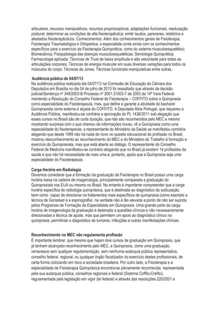 articulares, recursos manipulativos, recursos proprioceptivos, adaptações funcionais, reeducação
postural; determinar as condições de alta fisioterapêutica; emitir laudos, pareceres, relatórios e
atestados fisioterapêuticos. Conhecimentos: Além dos conhecimentos gerais de Fisioterapia,
Fisioterapia Traumatológica e Ortopédica, o especialista conta ainda com os conhecimentos
específicos para o exercício da Fisioterapia Quiroprática, como do sistema musculoesquelético;
Biomecânica; Fisiopatologia das doenças musculoesqueléticas; Semiologia Quiroprática;
Farmacologia aplicada; Técnicas de Trust de baixa amplitude e alta velocidade para todas as
articulações corporais; Técnicas de energia muscular em suas diversas variações para todos os
músculos do corpo; Técnicas de Jones; Técnicas funcionais manipulativas entre outras.
Audiência pública de 04/07/13
Na audiência pública realizada dia 04/07/13 na Comissão de Educação da Câmara dos
Deputados em Brasília no dia 04 de julho de 2013 foi ressaltado que através de decisão
judicial/Sentença nº 348/2003-B Processo nº 2001.31003-7 de 2003 da 14ª Vara Federal
mantendo a Resolução do Conselho Federal de Fisioterapia – COFFITO sobre a Quiropraxia
como especialidade do Fisioterapeuta, mas, que define e garante a atividade do bacharel
Quiropraxista como externa à alçada do COFFITO. A Deputada Alice Portugal, que requereu a
Audiência Pública, manifestou-se contrária a aprovação do PL 1436/2011 sob alegação que
esses cursos no Brasil são de curta duração, que não são reconhecidos pelo MEC e mesmo
mostrando surpresa com o que chamou de informações novas, vê a Quiropraxia como uma
especialidade do fisioterapeuta; a representante do Ministério da Saúde se manifestou contrária
alegando que desde 1999 não há nada de novo no quesito educacional da profissão no Brasil,
mostrou desconhecimento ao reconhecimento do MEC e do Ministério do Trabalho à formação e
exercício do Quiropraxista, mas que está aberta ao diálogo. O representante do Conselho
Federal de Medicina manifestou-se contrário alegando que no Brasil já existem 14 profissões da
saúde e que não há necessidade de mais uma e, portanto, apóia que a Quiropraxia seja uma
especialidade do Fisioterapeuta.
Carga Horária em Radiologia
Devemos considerar que a formação da graduação de Fisioterapia no Brasil possui uma carga
horária baixa na cadeira de imagenologia, principalmente comparada a graduação do
Quiropraxista nos EUA ou mesmo no Brasil. No entanto é importante compreender que a carga
horária específica de radiologia quiropráxica, que é destinada ao diagnóstico da subluxação,
bem como capaz de direcionar os tratamentos mais específicos de quiropraxia (como exemplo a
técnica de Gonstead e a espinografia) na verdade não é tão elevada a ponto de não ser suprida
pelos Programas de Formação de Especialistas em Quiropraxia. Uma grande parte da carga
horária de imagenologia da graduação é destinada a questões clínicas e não necessariamente
direcionadas a técnica de ajuste, mas que permitem um apoio ao diagnóstico clínico na
quiropraxia, permitindo o diagnóstico de tumores, infecções e outras manifestações clínicas.
Reconhecimento no MEC não regulamenta profissão
É importante lembrar, que mesmo que hajam dois cursos de graduação em Quiropraxia, que
já tenham alcançado reconhecimento pelo MEC, a Quiropraxia, como uma graduação,
remanesce sem qualquer regulamentação, sem nenhuma autarquia pública representativa,
conselho federal, regional, ou qualquer órgão fiscalizador do exercício destes profissionais, de
certa forma colocando em risco a sociedade brasileira. Por outro lado, a Fisioterapia e a
especialidade de Fisioterapia Quiropráxica encontra-se plenamente reconhecida, representada
pela sua autarquia pública, conselhos regionais e federal (Sistema Coffito-Crefito),
regulamentada pela legislação em vigor (lei federal) e através das resoluções 220/2001 e
 