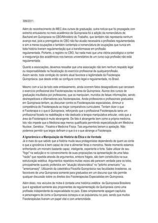 399/2011.
Além do reconhecimento do MEC dos cursos de graduação, outra notícia que foi propagada com
extremo entusiasmo no meio acadêmico da Quiropraxia foi a adição da nomenclatura de
Bacharel em Quiropraxia no CBO/Ministério do Trabalho, que também não representa nenhum
avanço real, pois a prerrogativa do CBO não faz alusão necessária a profissões regulamentadas
e sim a meras ocupações e também contempla a nomenclatura de ocupações que nunca em
toda história tiveram regulamentação que a transformasse em profissão
regulamentada. Portanto, o registro no CBO, faz nada mais que uma vitória psicológica a conter
a insegurança dos acadêmicos nos bancos universitários de um curso cuja profissão não está
regulamentada.
Quanto a associações, devemos ressaltar que uma associação não tem nenhum respaldo legal
ou responsabilidade na fiscalização do exercício profissional de qualquerprofissão.
Assim sendo, toda condição do cenário atual favorece a legitimidade da Fisioterapia
Quiropráxica, que desde então se configura como legal e regulamentada, no Brasil.
Mesmo com a luz de todo este embasamento, ainda ocorrem fatos desagradáveis que cerceiam
o exercício profissional dos Fisioterapeutas na área da Quiropraxia. Alunos dos cursos de
graduação insuflados por professores, que os manipulam, munidos de falsas informações, sendo
desrespeitosos e difamadores aos fisioterapeutas. Ainda professores e profissionais graduados
em Quiropraxia tentam, ao discursar contra os Fisioterapeutas especialistas, diminuir a
competência do Fisioterapeuta ao traçar comparativos curriculares. Tentam dizer o que
é Fisioterapia e o que é Quiropraxia, reforçando que o profissional Fisioterapeuta seria um
profissional focado na reabilitação e não dedicado a terapia manipulativa articular, visto que a
área da Fisioterapia é muito abrangente. De fato é abrangente bem como a própria medicina.
Isto não impede que a Medicina seja menos qualificada permitindo especialização em Medicina
Nuclear, Genética , Fisiatria e Medicina Física. Tais argumentos beiram a apelação. Não
podemos permitir que leigos definam o que é e o que abrange a Fisioterapia.
A Ignorância e a Manipulação da História da Ética e da Verdade
Já é mais do que sabido que a história muda seus protagonistas dependendo de quem as conta
e que a ignorância é bem capaz de criar e alimentar feras e monstros. Neste momento estamos
enfrentando um monstro bastante capaz, inteligente, experiente e forte. Sabe utilizar de seu
"fogo" na sedução e no convencimento de suas proposições na apresentação de uma falsa
"razão" que repetida através de argumentos, embora frágeis, são bem constituídos na sua
estruturação estética. Argumentos repetidos muitas vezes até parecem verdade para os tolos,
principalmente quando proferidos em "atuação idiosincrática" no "jeitinho americano " ou
"americanway". Utilizando da catedrática Filosofia Quiropráxica nas faculdades brasileiras, os
favoráveis de uma Quiropraxia somente para graduados em um discurso que não permite
qualquer discussão sobre os direitos dos Fisioterapeutas Especialistas em Quiropraxia.
Além disso, nos veículos de mídia é contada uma histórica estética da Quiropraxia Brasileira
que é agradável somente aos proponentes da regulamentação da Quiropraxia como uma
profissão independente da especialidade no país. Estes simplesmente apagam capítulos
e personagens de como a Quiropraxia começou e se popularizou no país, sendo que muitos
Fisioterapêutas tiveram um papel vital e com anterioridade.
 