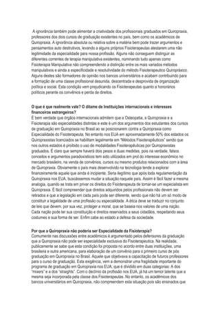 A ignorância também pode alimentar a criatividade dos profissionais graduados em Quiropraxia,
professores dos dois cursos de graduação existentes no país, bem como os acadêmicos de
Quiropraxia. A ignorância absoluta ou relativa sobre a matéria bem pode trazer argumentos e
pensamentos auto destrutivos, levando a alguns próprios Fisioterapeutas atestarem uma não
legitimidade da especialidade para nossa profissão. Alguns não conseguem distinguir as
diferentes correntes de terapia manipulativa existentes, nominando tudo apenas como
Fisioterapia Manipulativa não compreendendo a distinção entre os mais variados métodos
manipulativos e ainda a especificidade e resolutividade do método Fisioterapeutico Quiropráxico.
Alguns destes são formadores de opinião nos bancos universitários e acabam contribuindo para
a formação de uma classe profissional desunida, descentrada e desprovida de organização
política e social. Esta condição vem prejudicando os Fisioterapeutas quanto a honorários
políticos perante os convênios e perda de direitos.
O que é que realmente vale? O ditame de Instituições internacionais e interesses
financeiros estrangeiros?
É bem verdade que órgãos internacionais admitem que a Osteopatia, a Quiropraxia e a
Fisioterapia são especialidades distintas e este é um dos argumentos dos estudantes dos cursos
de graduação em Quiropraxia no Brasil ao se posicionarem contra a Quiropraxia como
Especialidade do Fisioterapeuta. No entanto nos EUA em aproximadamente 50% dos estados os
Quiropraxistas licenciados se habilitam legalmente em “Métodos Fisioterapêuticos” sendo que
nos outros estados é proibido o uso de modalidades Fisioterapêuticas por Quiropraxistas
graduados. É claro que sempre haverá dois pesos e duas medidas, pois na verdade, falsos
conceitos e argumentos paradoxísticos tem sido utilizados em prol do interesse econômico no
mercado brasileiro, na venda de convênios, cursos ou mesmo produtos relacionados com a área
de Quiropraxia. Obviamente o país mais desenvolvido na tecnologia tende a explorar
financeiramente aquele que ainda é incipiente. Seria ilegítimo que após toda regulamentação da
Quiropraxia nos EUA, buscássemos mudar a situação naquele país. Assim é fácil fazer a mesma
analogia, quando se trata em privar os direitos do Fisioterapeuta de tornar-se um especialista em
Quiropraxia. É fácil compreender que direitos adquiridos pelos profissionais não devem ser
retirados e que a legislação em cada país pode ser diferente, sendo que não há um só modo de
constituir a legalidade de uma profissão ou especialidade. A ética deve se traduzir no conjunto
de leis que devem, por sua vez, proteger a moral, que se baseia nos valores de uma nação.
Cada nação pode ter sua constituição e direitos reservados a seus cidadãos, respeitando seus
costumes e sua forma de ser. Enfim cabe ao estado a defesa da sociedade.
Por que a Quiropraxia não poderia ser Especialidade da Fisioterapia?
Comumente nas discussões entre acadêmicos é argumentado pelos defensores da graduação
que a Quiropraxia não pode ser especialidade exclusiva do Fisioterapeutica. Na realidade,
publicamente se sabe que esta condição foi proposta no acordo entre duas instituições, uma
brasileira e outra americana, para elaboração de um convênio para o primeiro curso de pós
graduação em Quiropraxia no Brasil. Aquele que objetivava a capacitação de futuros professores
para o curso de graduação. Esta exigência, vem a demonstrar uma fragilidade importante do
programa de graduação em Quiropraxia nos EUA, que é dividido em duas categorias: A dos
“mixers” e a dos “straights”. Com o declínio da profissão nos EUA, já há um temor latente que a
mesma seja incorporada pela classe dos Fisioterapeutas. No entanto, os acadêmicos dos
bancos universitários em Quiropraxia, não compreendem esta situação pois são ensinados que
 
