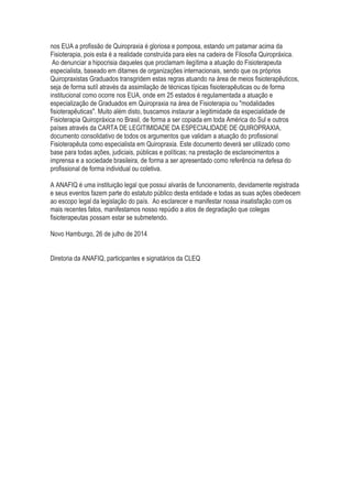 nos EUA a profissão de Quiropraxia é gloriosa e pomposa, estando um patamar acima da
Fisioterapia, pois esta é a realidade construída para eles na cadeira de Filosofia Quiropráxica.
Ao denunciar a hipocrisia daqueles que proclamam ilegítima a atuação do Fisioterapeuta
especialista, baseado em ditames de organizações internacionais, sendo que os próprios
Quiropraxistas Graduados transgridem estas regras atuando na área de meios fisioterapêuticos,
seja de forma sutíl através da assimilação de técnicas típicas fisioterapêuticas ou de forma
institucional como ocorre nos EUA, onde em 25 estados é regulamentada a atuação e
especialização de Graduados em Quiropraxia na área de Fisioterapia ou "modalidades
fisioterapêuticas". Muito além disto, buscamos instaurar a legitimidade da especialidade de
Fisioterapia Quiropráxica no Brasil, de forma a ser copiada em toda América do Sul e outros
países através da CARTA DE LEGITIMIDADE DA ESPECIALIDADE DE QUIROPRAXIA,
documento consolidativo de todos os argumentos que validam a atuação do profissional
Fisioterapêuta como especialista em Quiropraxia. Este documento deverá ser utilizado como
base para todas ações, judiciais, públicas e políticas; na prestação de esclarecimentos a
imprensa e a sociedade brasileira, de forma a ser apresentado como referência na defesa do
profissional de forma individual ou coletiva.
A ANAFIQ é uma instituição legal que possui alvarás de funcionamento, devidamente registrada
e seus eventos fazem parte do estatuto público desta entidade e todas as suas ações obedecem
ao escopo legal da legislação do país. Ao esclarecer e manifestar nossa insatisfação com os
mais recentes fatos, manifestamos nosso repúdio a atos de degradação que colegas
fisioterapeutas possam estar se submetendo.
Novo Hamburgo, 26 de julho de 2014
Diretoria da ANAFIQ, participantes e signatários da CLEQ
 