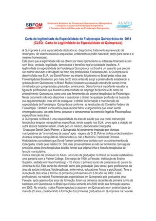 Carta de legitimidade da Especialidade de Fisioterapia Quiropráxica de 2014
(CLEQ - Carta de Legitimidade da Especialidade de Quiropraxia)
A Quiropraxia é uma especialidade dedicada ao diagnóstico, tratamento e prevenção de
disfunções do sistema músculo-esquelético, enfatizando o poder natural do corpo para curar a si
mesmo (homeostase).
Está claro que a legitimidade não se obtém por mero oportunismo ou interesse financeiro e sim
com ética, verdade, legalidade, democracia e benefício real a sociedade brasileira. A
legitimidade da especialidade de Fisioterapia Quiropráxica no Brasil é um assunto que precisa
ser melhor discutido e divulgado no meio dos profissionais Fisioterapêutas. A Quiropraxia foi
desenvolvida nos EUA, por David Palmer, no entanto foi pioneira no Brasil pelas mãos dos
Fisioterapêutas Brasileiros, por mais de 20 anos antes de surgir a pretensão de estabelecer a
graduação em Quiropraxia no Brasil. Muitos iniciaram sua atuação através de cursos livres
ministrados por quiropraxistas graduados, americanos. Desta forma é importante ressaltar a
figura de profissionais que tiveram a anterioridade do emprego da técnica e do nome do
procedimento: Quiropraxia, como uma das ferramentas do arsenal terapêutico da Fisioterapia.
Neste documento não nos dispomos a questionar o direito de qualquer profissão na busca de
sua regulamentação, mas sim de assegurar o direito de formação e manutenção da
especialidade de Fisioterapia Quiropráxica conforme as resoluções do Conselho Federal de
Fisioterapia. Também escrevemos para elucidar fatos e argumentos que estão sendo
empregados para, de certa forma, provocar o cerceamento do exercício legal do Fisoterapêuta
especialista nesta área.
A Quiropraxia no Brasil é uma especialidade da área da saúde que usa como intervenção
terapêutica terapias manipulativas específicas, tendo surgido nos EUA, anos após a criação de
outra técnica bastante similar, criada por um médico, denominada Osteopatia.
Criada por Daniel David Palmer, a Quiropraxia foi certamente inspirada por técnicas
manipulativas de “arrumadores de ossos” após viagens de D. D. Palmer à Asia onde já existiam
diversas terapias manipulativas relacionadas ou não a Medicina Tradicional Chinesa.
Historiadores consideram que David Palmer também teve contato com os conhecimentos da
Osteopatia criada pelo médico Dr. Still, mas provavelmente ao não se familiarizar com alguns
princípios desta linha terapêutica decidiu formar sua própria linha e filosofia terapêutica de
terapia manipulativa.
Com a intenção de promover no futuro, um curso de graduação no Brasil, a Feevale estabeleceu
uma parceria com a Palmer College. Em março de 1998, a Feevale, Instituição de Ensino
Superior, sediada em Novo Hamburgo - RS iniciou o primeiro curso de quiropraxia do país e da
América do Sul. Este curso foi oferecido como pós-graduação (latu sensu) para profissionais da
área da saúde (médicos, fisioterapêutas, enfermeiros, educadores físicos e psicólogos). Teve a
duração de dois anos e formou os primeiros profissionais em 8 de abril de 2000. Estes
profissionais, na maioria Fisioterapeutas especialistas em Quiropraxia pós graduados pela
Feevale, após apenas dois anos de formação, foram os primeiros docentes da primeira turma de
bacharéis em Quiropraxia no Brasil que iniciou somente em 2000 tendo sua formação apenas
em 2005. No entanto, muitos Fisioterapeutas já atuavam em Quiropraxia com anterioridade de
mais de 20 anos, considerando a formação dos primeiros graduados em Quiropraxia na Feevale.
 