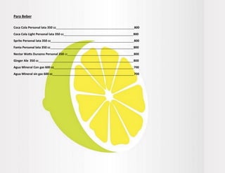 Para Beber
Coca Cola Personal lata 350 cc______________________________________________800
Coca Cola Light Personal lata 350 cc_________________________________________800
Sprite Personal lata 350 cc_________________________________________________800
Fanta Personal lata 350 cc_________________________________________________800
Nectar Watts Durazno Personal 350 cc_______________________________________800
Ginger Ale 350 cc________________________________________________________800
Agua Mineral Con gas 600 cc_______________________________________________700
Agua Mineral sin gas 600 cc________________________________________________700
 