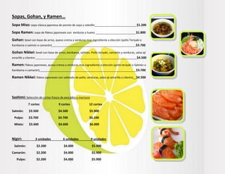 Sopas, Gohan, y Ramen…
Sopa Miso: sopa clásica japonesa de poroto de soya y cebollín___________________________$1.200
Sopa Ramen: sopa de fideos japoneses con verduras y huevo __________________________$1.800
Gohan: bowl con base de arroz, queso crema y verduras mas ingrediente a elección (pollo Teriyaki o
Kanikama o salmón o camarón)______________________________________________________$3.700
Gohan Nikkei: bowl con base de arroz, kanikama, salmón, Pollo teriyaki, camarón y verduras, salsa ají
amarillo y cilantro _________________________________________________________________$4.500
Ramen: fideos japoneses, queso crema y verduras mas ingrediente a elección (pollo teriyaki o Salmón o
Kanikama o camarón)______________________________________________________________$3.700
Ramen Nikkei: fideos japoneses con salteado de pollo, verduras, salsa ají amarillo y cilantro__$4.500
Sashimi: Selección de cortes fresco de pescados y mariscos
7 cortes 9 cortes 12 cortes
Salmón: $3.500 $4.500 $5.900
Pulpo: $3.700 $4.700 $6.100
Mixto: $3.600 $4.600 $6.000
Nigiri: 3 unidades 6 unidades 9 unidades
Salmón: $2.200 $4.000 $5.900
Camarón: $2.200 $4.000 $5.900
Pulpo: $2.200 $4.000 $5.900
 
