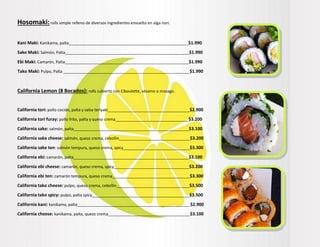 Hosomaki:rolls simple relleno de diversos ingredientes envuelto en alga nori.
Kani Maki: Kanikama, palta______________________________________________________$1.990
Sake Maki: Salmón, Palta________________________________________________________$1.990
Ebi Maki: Camarón, Palta________________________________________________________$1.990
Tako Maki: Pulpo, Palta _________________________________________________________$1.990
California Lemon (8 Bocados): rolls cubierto con Ciboulette, sésamo o masago.
California tori: pollo cocido, palta y salsa teriyaki_____________________________________$2.900
California tori furay: pollo frito, palta y queso crema_________________________________$3.200
California sake: salmón, palta____________________________________________________$3.100
California sake cheese: salmón, queso crema, cebollin________________________________$3.200
California sake ten: salmón tempura, queso crema, spicy______________________________$3.300
California ebi: camarón, palta____________________________________________________$3.100
California ebi cheese: camarón, queso crema, spicy__________________________________$3.200
California ebi ten: camarón tempura, queso crema___________________________________$3.300
California tako cheese: pulpo, queso crema, cebollin_________________________________$3.500
California tako spicy: pulpo, palta spicy____________________________________________$3.500
California kani: kanikama, palta___________________________________________________$2.900
California cheese: kanikama, palta, queso crema_____________________________________$3.100
 