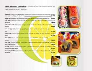 Lemon Nikkei rolls (8bocados): La Especialidad de Lemon Sushi, los mejores sabores de Perú
y Japón fusionados en rolls con el sello Lemon….
Cuzco roll: Camarón tempura, palta, queso crema envuelto en salmón, con cubierta de tomates,
salsa de ají amarillo y salsa de cilantro__________________________________________$4.900
Olivas roll: Kanikama, palta, pepino, envuelto en salmón con salsa olivar y papas hilo___$4.600
Cebi roll : Cebiche de salmón envuelto en palta cubierto de puré de camote dulce, cancha y salsa
de anguila_________________________________________________________________$4.600
Tako olivas roll: Pulpo spicy, maságo, cebolla morada envuelto en palta, salsa olivar y crispi
tempura__________________________________________________________________$4.900
Sake masago roll: salmón, maságo, palta, envuelto en salmón con salsa olivar y papas
Hilo___________________________________________________________________________$4.800
Lemon roll: kanikama, palta, cebolla morada envuelto en salmón con salsa mayonesa, masago y
limón___________________________________________________________________________$4.800
Perú roll: kanikama, palta envuelto en sésamo, salsa de cilantro, puré de camote y
Cancha___________________________________________________________________ $4.500
Lima roll: Camarón tempura, queso crema y palta envuelto en salmón, con crema de ají amarillo,
salsa unagui y limón_________________________________________________________$4900
Sol roll: Salmón, cebolla morada, palta, cubierto en maságo con crema de ají amarillo, puré de
camote, cancha y cilantro____________________________________________________$4.900
Huancaína Roll: Pollo Cocido, Queso Crema, Salsa Huancaína envuelto en Ciboulette, cubierto
de cebiche________________________________________________________________$4.600
 