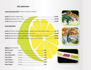 Rolls vegetarianos
Lemon Sushi Green Roll: Envueltos en Sésamo o Ciboulette.
opción 1: Palmitos, Cebollín, Palta_______________________________________________________$2.950
opción 2: Espárragos, Palta, Tomate_________________________________________________$2.950
opción 3: Pepino, palta, cebollín____________________________________________________$2.950
Green Special Roll:
opción 1: Palmitos. Cebollín, Palta, envuelto en sésamo con puré de camote y cancha_________$3.700
opción 2: Espárragos, Cebollín, tomate, envuelto en palta___________________________________$3.800
opción 3: Pepino, palta, tomate, envuelto en Ciboulette con fideos frito y salsa olivar__________$3.900
opción 4: Espárragos, palta, cebollín, envuelto en palta y laminas de limón____________________$3.900
Salsas: (porción extra)
Salsa Teriyaki: 1 porción______________________________________$400
Salsa Soya: 1 porción______________________________________$350
Salsa Ají Amarillo: 1 porción______________________________________$400
Salsa Olivar: 1 porción______________________________________$400
Salsa Cilantro: 1 porción______________________________________$400
Salsa Tonkatzu: 1 porción ______________________________________$400
Salsa Unagui: 1 porción______________________________________$400
 