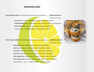 PROMOCIONES LEMON
Promo Tempura Lovers: 27 bocados apanados con panko o tempurizados_____9.900 precio promo
(13.800 precio normal)
9 tori hot: pollo cocido, Ciboulette, queso crema envuelto en panko
9 salmón Chicken hot: salmón, cebollín, queso crema envuelto en pollo apanado.
9 Ebi tempura hot: camarón, queso crema envuelto en tempura.
1 salsa teriyaki, 1 Jengibre, wasabi, 1 par de palitos, 1 Soya
Promo Tempura Adictos: 54 bocados apanados con panko o tempurizados_____19.900 precio promo
(25.600 precio normal)
9 sake hot: salmón, cebollín, queso crema, envuelto en panko.
9 kani hot: kanikama, cebollín, queso crema, envuelto en panko
9 Tori hot: Pollo cocido, Ciboulette, queso crema envuelto en panko.
9 Tori hot: Pollo cocido, Ciboulette, queso crema envuelto en panko.
9 Ebi tempura hot: camarón, cebollín, queso crema envuelto en tempura.
9 kani tempura hot: kanikama, cebollín, queso crema envuelto en tempura.
2 Salsa teriyaki. 2 soya. 2 jengibre, wasabi. 2 pares de palitos.
 