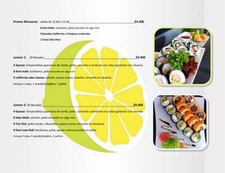 Promo Almuerzo: valida de 12.00 a 15.30______________________________________________$4.300
8 Kani Maki: Kanikama, palta envuelto en alga nori.
9 bocados California o Tempura a elección.
1 Coca Cola chica
Lemon 1: 20 Bocados___________________________________________________________$5.900
3 Gyosas: Empanaditas japonesas de cerdo, pollo, camarón y verduras con salsa agridulce con sésamo.
8 Kani maki: kanikama, palta envuelto en alga nori.
9 california sake cheese: salmón, queso crema, cebollín, envuelto en sésamo.
Incluye 1 soya, 1 wasabi/jengibre, 1 palito.
Lemon 2: 30 Bocados___________________________________________________________$9.900
4 Gyosas: Empanaditas japonesas de cerdo, pollo, camarón y verduras con salsa agridulce con sésamo
8 Sake Maki: salmón, palta envuelto en alga nori.
9 Tori Hot: pollo cocido, Ciboulette, queso crema, envuelto en tempura.
9 Kani Luxe Roll: kanikama, palta, queso crema envuelto en palta.
Incluye 2 soya, 2 wasabi/jengibre, 2 palitos.
 