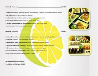 Lemon 3: 40 Bocados_______________________________________________________________$13.500
5 Gyosas: Empanaditas japonesas de cerdo, pollo, camarón y verduras con salsa agridulce con sésamo.
8 Ebi Maki: camarón, palta envuelto en alga nori.
9 California Cheese: kanikama, palta, queso crema envuelto en sésamo.
9 Sake Hot en tempura: salmón tempura, queso crema, spicy.
9 Tori Roll mixto (envuelto en palta/salmón): pollo frito, palta y queso crema.
Incluye 2 soya, 1 teriyaki, 2 wasabi/jengibre, 3 palitos.
Lemon 4: 50 Bocados_______________________________________________________________$17.900
6 Gyosas: Empanaditas japonesas de cerdo, pollo, camarón y verduras con salsa agridulce con sésamo.
8 Kani maki: kanikama, palta envuelto en alga nori.
9 Lemon Sushi Green Roll opción 3: Pepino, palta, cebollín envuelto en palta.
9 California Sake Cheese Ciboulette: salmón, queso crema, cebollín envuelto en sésamo.
9 ebi tempura hot: camarón, cebollín, queso crema envuelto en tempura
9 tako luxe roll mixto (salmón/Palta): pulpo, cebollín, queso crema, spicy.
Incluye 2 soya, 2 salsa teriyaki, 2 wasabi/jengibre, 4 palitos
Agrega a cualquier promoción:
3 unidades de Nigiri por $1.800
 