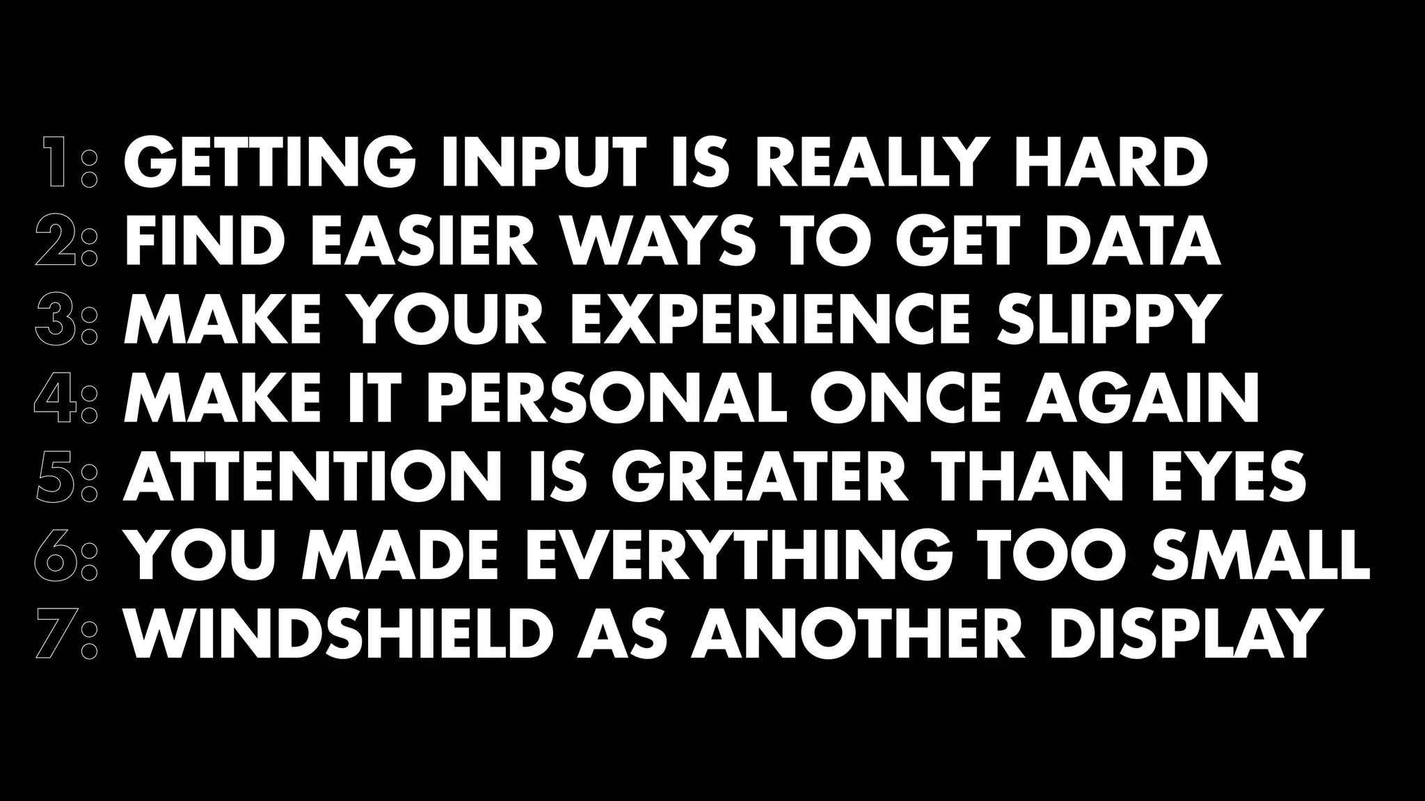 1: GETTING INPUT IS REALLY HARD 
2: FIND EASIER WAYS TO GET DATA 
3: MAKE YOUR EXPERIENCE SLIPPY 
4: MAKE IT PERSONAL ONCE AGAIN 
5: ATTENTION IS GREATER THAN EYES 
6: YOU MADE EVERYTHING TOO SMALL 
7: WINDSHIELD AS ANOTHER DISPLAY 
 