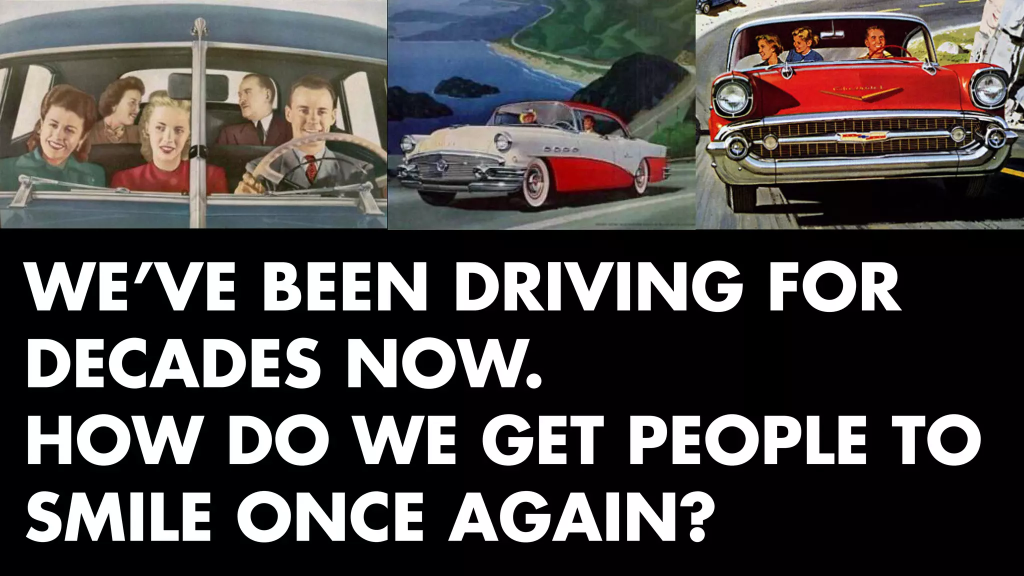 WE’VE BEEN DRIVING FOR 
DECADES NOW. 
HOW DO WE GET PEOPLE TO 
SMILE ONCE AGAIN? 
 