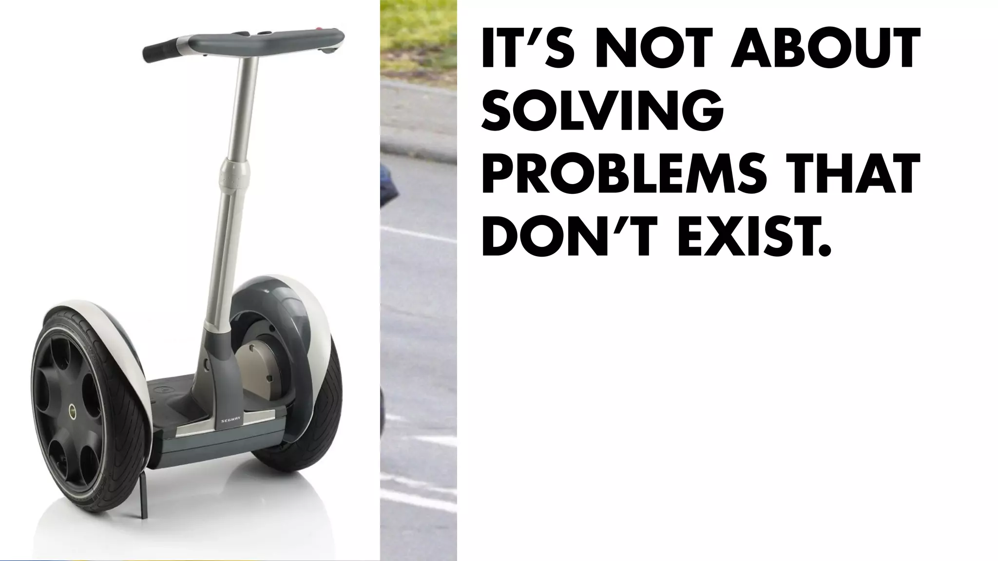 IT’S NOT ABOUT 
SOLVING 
PROBLEMS THAT 
DON’T EXIST. 
 