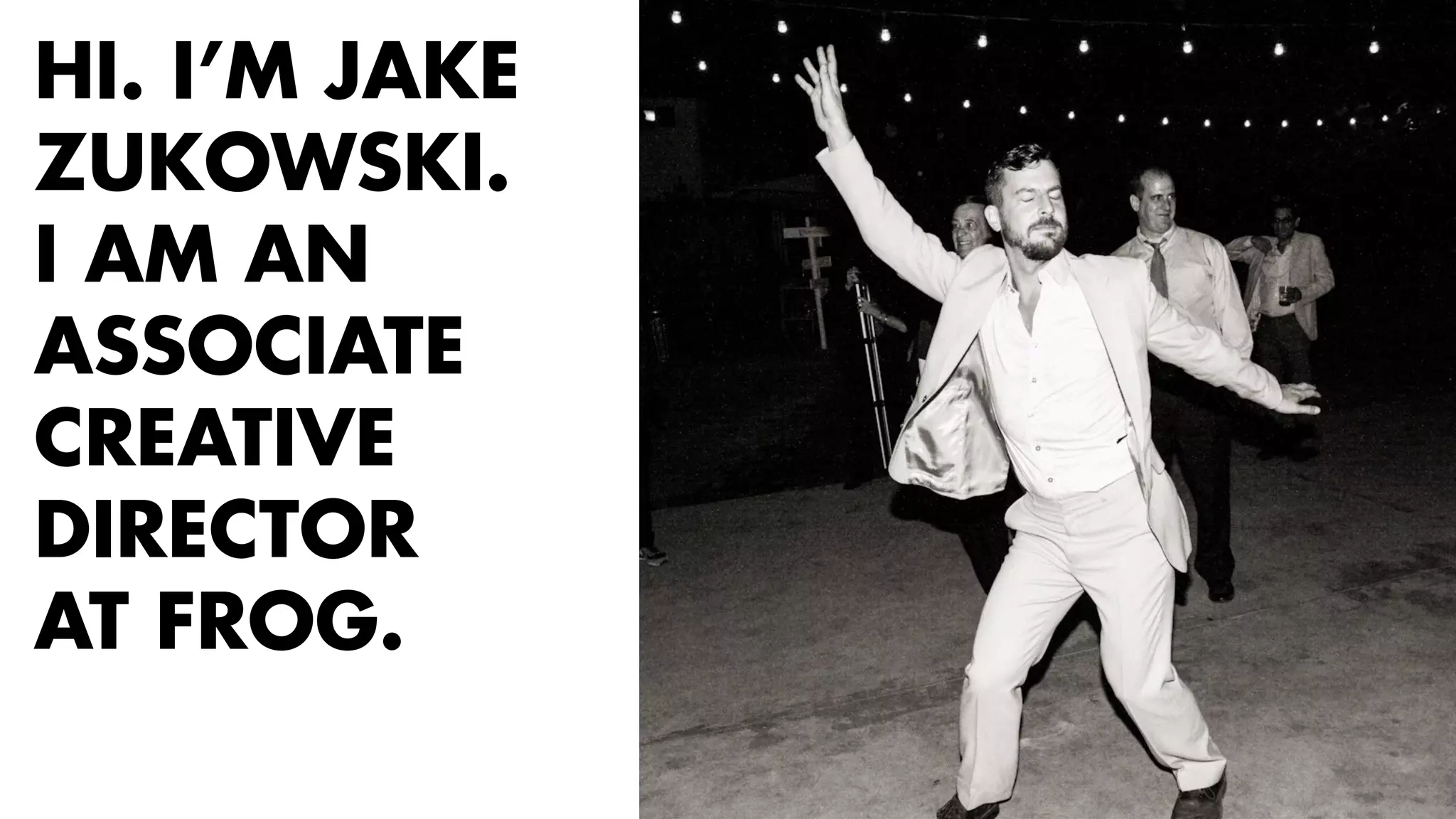 HI. I’M JAKE 
ZUKOWSKI. 
I AM AN 
ASSOCIATE 
CREATIVE 
DIRECTOR 
AT FROG. 
 