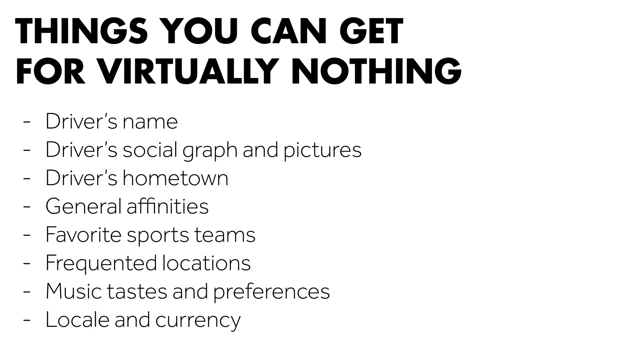 THINGS YOU CAN GET 
FOR VIRTUALLY NOTHING 
- Driver’s name 
- Driver’s social graph and pictures 
- Driver’s hometown 
- General affinities 
- Favorite sports teams 
- Frequented locations 
- Music tastes and preferences 
- Locale and currency 
 