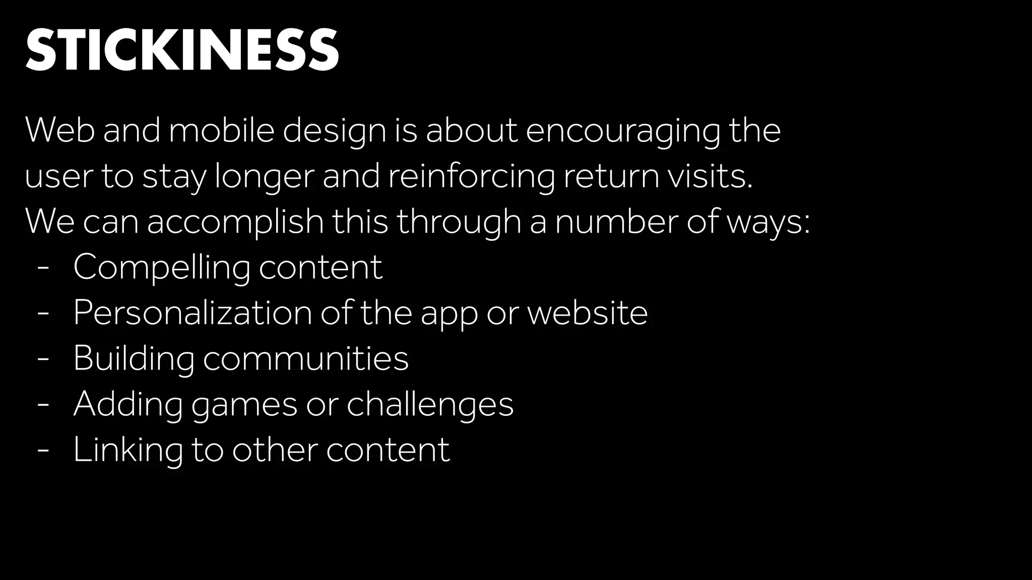 STICKINESS 
Web and mobile design is about encouraging the 
user to stay longer and reinforcing return visits. 
We can accomplish this through a number of ways: 
- Compelling content 
- Personalization of the app or website 
- Building communities 
- Adding games or challenges 
- Linking to other content 
 