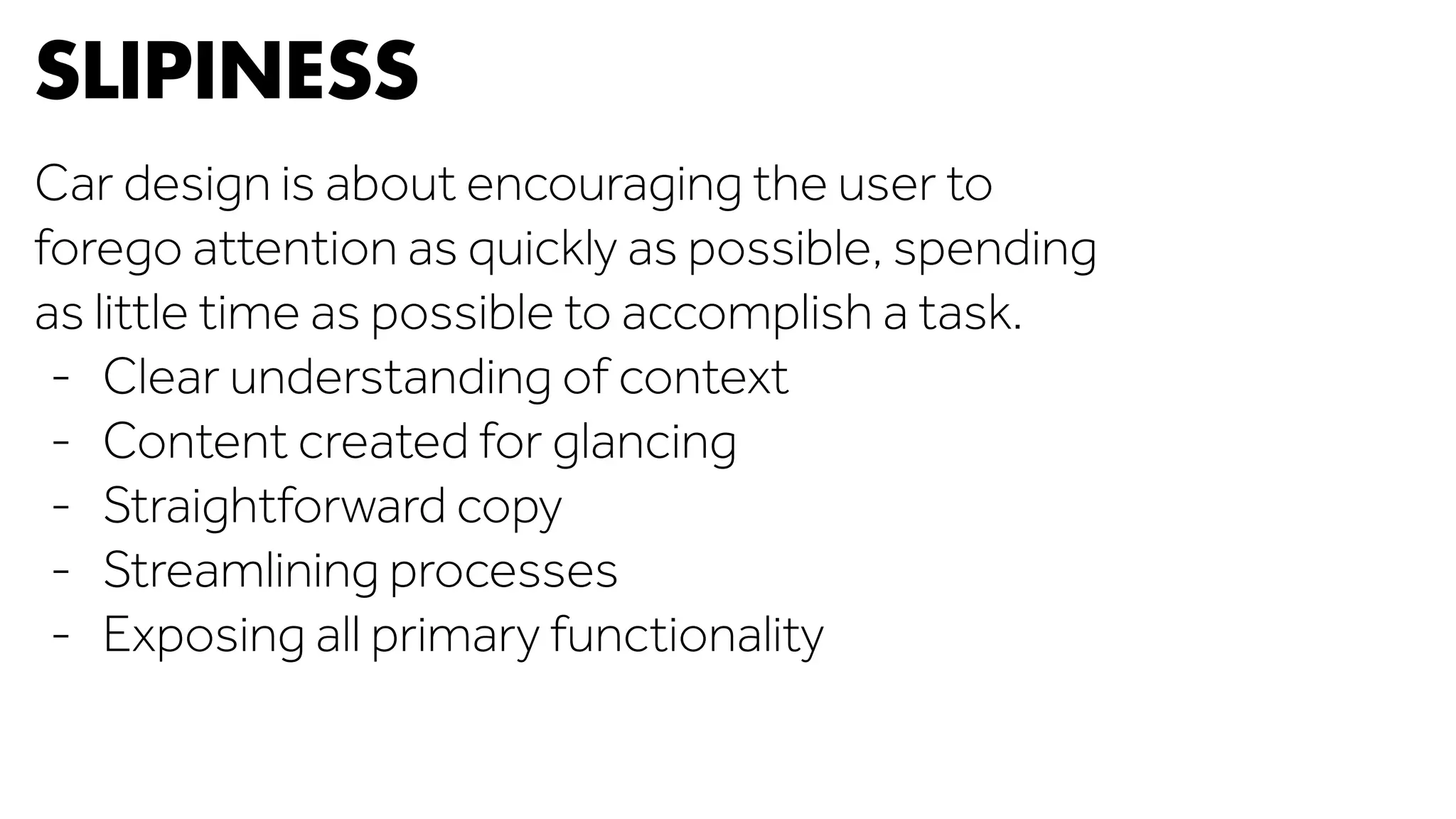 SLIPINESS 
Car design is about encouraging the user to 
forego attention as quickly as possible, spending 
as little time as possible to accomplish a task. 
- Clear understanding of context 
- Content created for glancing 
- Straightforward copy 
- Streamlining processes 
- Exposing all primary functionality 
 