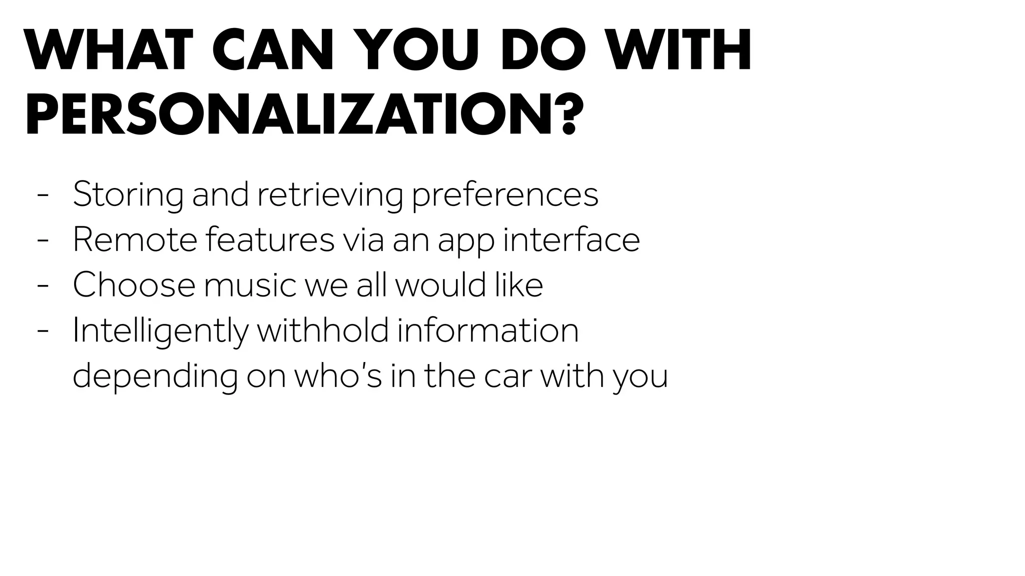WHAT CAN YOU DO WITH 
PERSONALIZATION? 
- Storing and retrieving preferences 
- Remote features via an app interface 
- Choose music we all would like 
- Intelligently withhold information 
depending on who’s in the car with you 
 