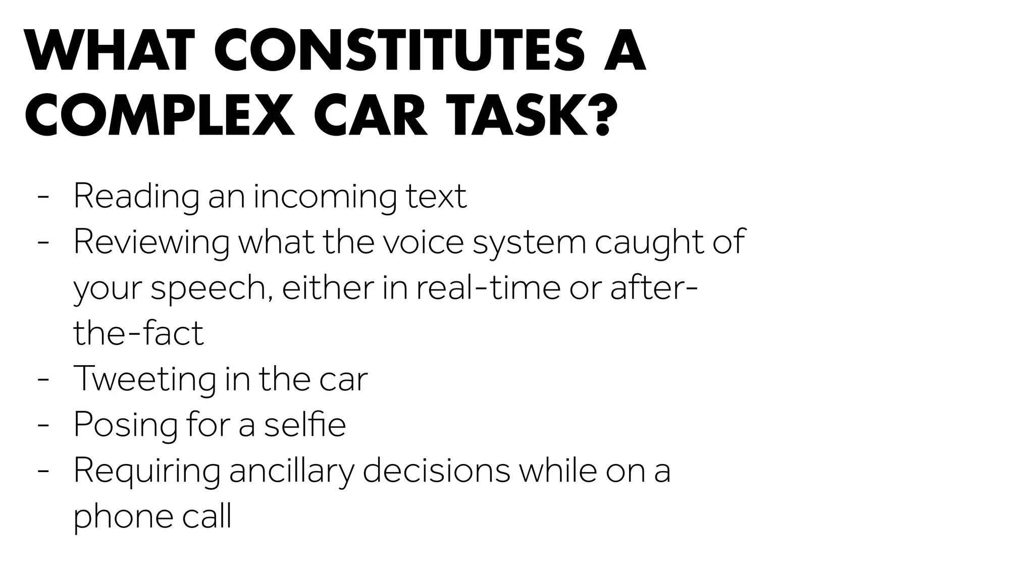 WHAT CONSTITUTES A 
COMPLEX CAR TASK? 
- Reading an incoming text 
- Reviewing what the voice system caught of 
your speech, either in real-time or after-the- 
fact 
- Tweeting in the car 
- Posing for a selfie 
- Requiring ancillary decisions while on a 
phone call 
 