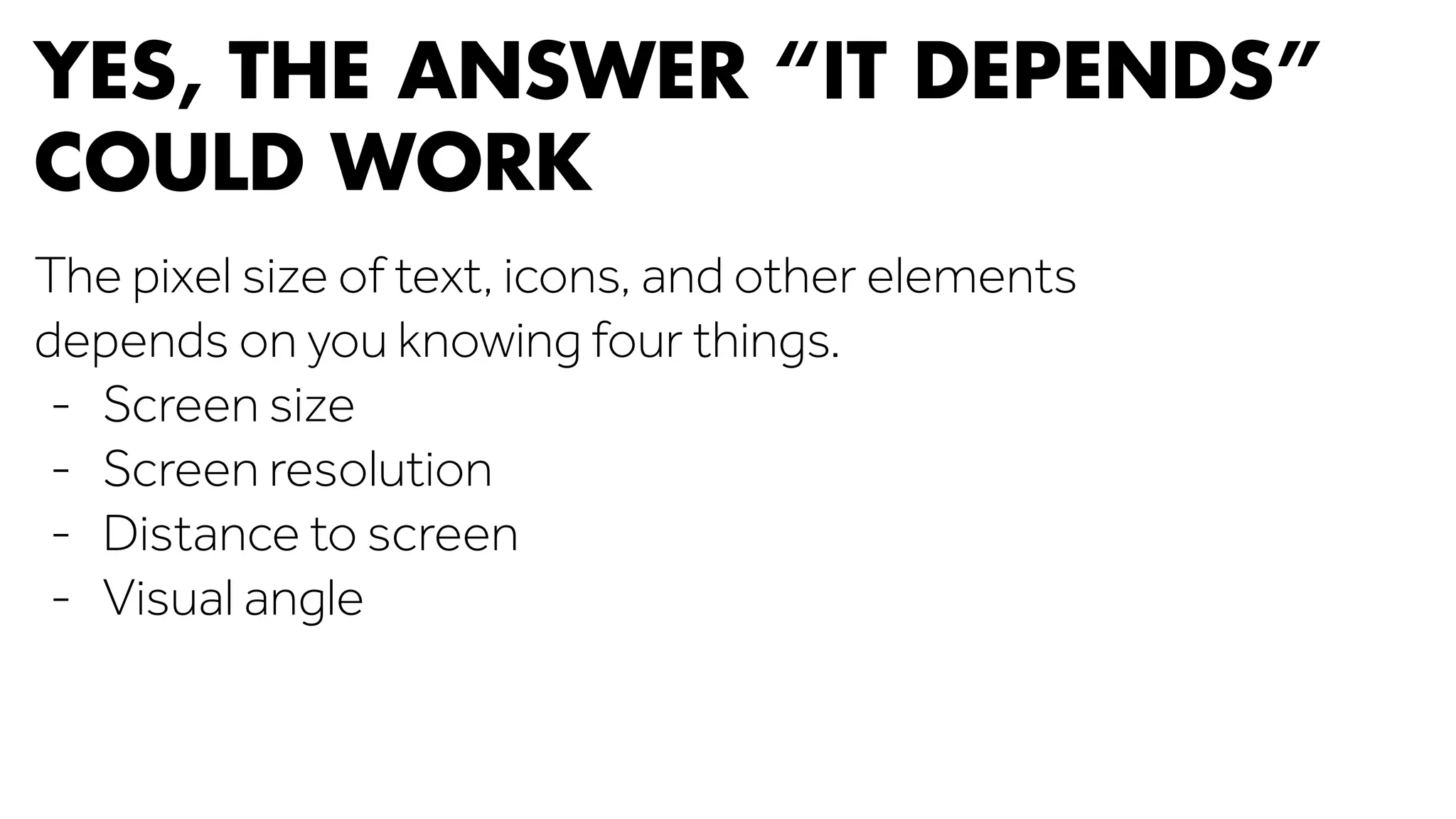 YES, THE ANSWER “IT DEPENDS” 
COULD WORK 
The pixel size of text, icons, and other elements 
depends on you knowing four things. 
- Screen size 
- Screen resolution 
- Distance to screen 
- Visual angle 
 