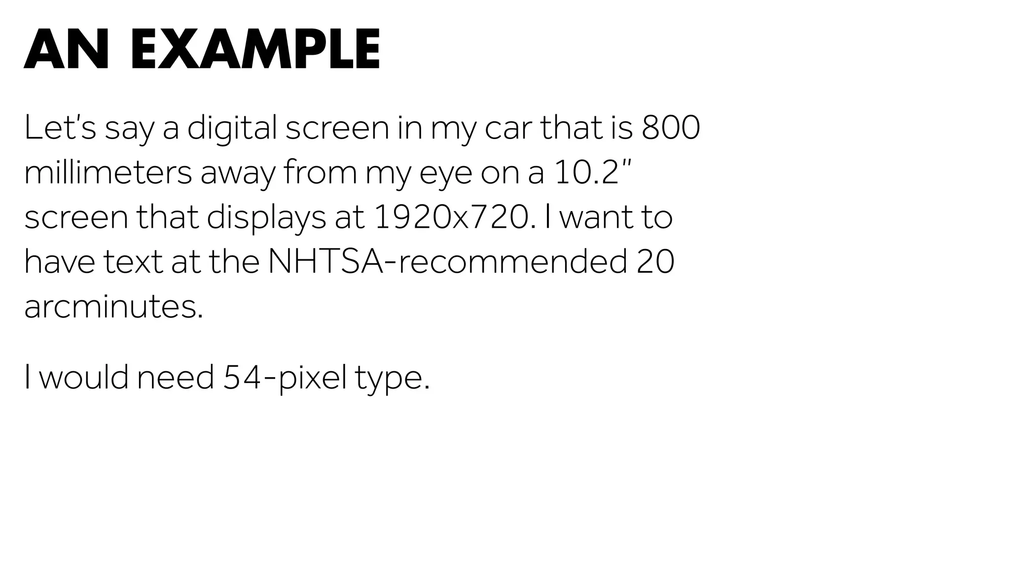 AN EXAMPLE 
Let’s say a digital screen in my car that is 800 
millimeters away from my eye on a 10.2” 
screen that displays at 1920x720. I want to 
have text at the NHTSA-recommended 20 
arcminutes. 
I would need 54-pixel type. 
 