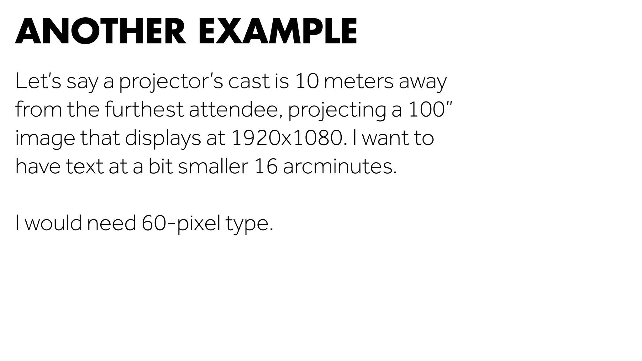 ANOTHER EXAMPLE 
Let’s say a projector’s cast is 10 meters away 
from the furthest attendee, projecting a 100” 
image that displays at 1920x1080. I want to 
have text at a bit smaller 16 arcminutes. 
I would need 60-pixel type. 
 