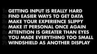 1: GETTING INPUT IS REALLY HARD 
2: FIND EASIER WAYS TO GET DATA 
3: MAKE YOUR EXPERIENCE SLIPPY 
4: MAKE IT PERSONAL ONCE AGAIN 
5: ATTENTION IS GREATER THAN EYES 
6: YOU MADE EVERYTHING TOO SMALL 
7: WINDSHIELD AS ANOTHER DISPLAY 
 