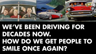 WE’VE BEEN DRIVING FOR 
DECADES NOW. 
HOW DO WE GET PEOPLE TO 
SMILE ONCE AGAIN? 
 