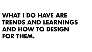 WHAT I DO HAVE ARE 
TRENDS AND LEARNINGS 
AND HOW TO DESIGN 
FOR THEM. 
 