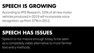 SPEECH IS GROWING 
According to IMS Research, 55% of all new motor 
vehicles produced in 2019 will incorporate voice 
recognition, up from 37% in 2012. 
SPEECH HAS ISSUES 
Speech is not mature enough today to be seen 
as a completely viable alternative to more familiar 
text entry methods. 
 