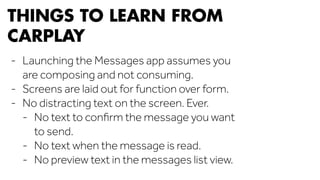 THINGS TO LEARN FROM 
CARPLAY 
- Launching the Messages app assumes you 
are composing and not consuming. 
- Screens are laid out for function over form. 
- No distracting text on the screen. Ever. 
- No text to confirm the message you want 
to send. 
- No text when the message is read. 
- No preview text in the messages list view. 
 