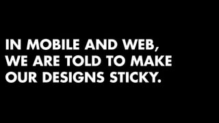 IN MOBILE AND WEB, 
WE ARE TOLD TO MAKE 
OUR DESIGNS STICKY. 
 
