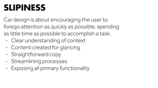 SLIPINESS 
Car design is about encouraging the user to 
forego attention as quickly as possible, spending 
as little time as possible to accomplish a task. 
- Clear understanding of context 
- Content created for glancing 
- Straightforward copy 
- Streamlining processes 
- Exposing all primary functionality 
 