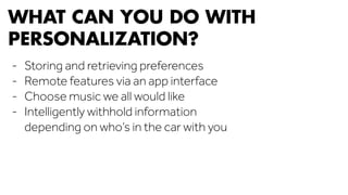 WHAT CAN YOU DO WITH 
PERSONALIZATION? 
- Storing and retrieving preferences 
- Remote features via an app interface 
- Choose music we all would like 
- Intelligently withhold information 
depending on who’s in the car with you 
 