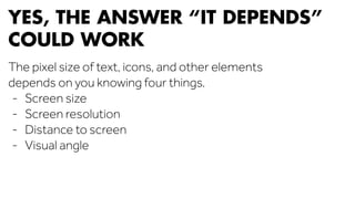 YES, THE ANSWER “IT DEPENDS” 
COULD WORK 
The pixel size of text, icons, and other elements 
depends on you knowing four things. 
- Screen size 
- Screen resolution 
- Distance to screen 
- Visual angle 
 
