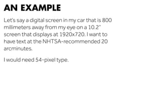 AN EXAMPLE 
Let’s say a digital screen in my car that is 800 
millimeters away from my eye on a 10.2” 
screen that displays at 1920x720. I want to 
have text at the NHTSA-recommended 20 
arcminutes. 
I would need 54-pixel type. 
 
