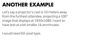 ANOTHER EXAMPLE 
Let’s say a projector’s cast is 10 meters away 
from the furthest attendee, projecting a 100” 
image that displays at 1920x1080. I want to 
have text at a bit smaller 16 arcminutes. 
I would need 60-pixel type. 
 