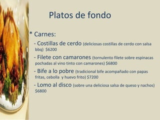 Platos de fondo * Carnes: - Costillas de cerdo  (deliciosas costillas de cerdo con salsa bbq)  $6200 - Filete con camarones  (tornulento filete sobre espinacas pochadas al vino tinto con camarones) $6800 - Bife a lo pobre  (tradicional bife acompañado con papas fritas, cebolla  y huevo frito) $7200 - Lomo al disco  (sobre una deliciosa salsa de queso y nachos) $6800 