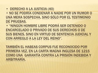 •  Derecho a la justicia (40)• No se podría condenar a nadie por un rumor o una mera sospecha, sino sólo por el testimonio de pruebas.• “Ningún hombre libre podrá ser detenido o encarcelado o privado de sus derechos o de sus bienes, sino en virtud de sentencia judicial y con arreglo a la ley del reino”.  También el Habeas Corpus fue reconocido por primera vez, en la Carta Magna Inglesa de 1215 como una  garantía contra la prisión indebida y arbitraría. 